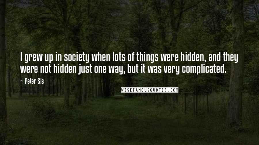 Peter Sis Quotes: I grew up in society when lots of things were hidden, and they were not hidden just one way, but it was very complicated.