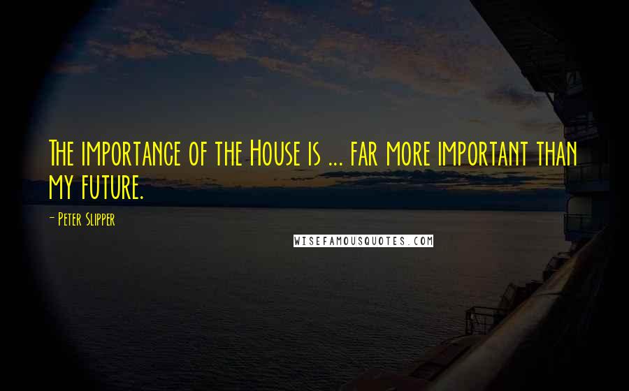 Peter Slipper Quotes: The importance of the House is ... far more important than my future.