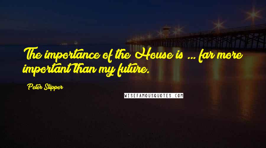 Peter Slipper Quotes: The importance of the House is ... far more important than my future.