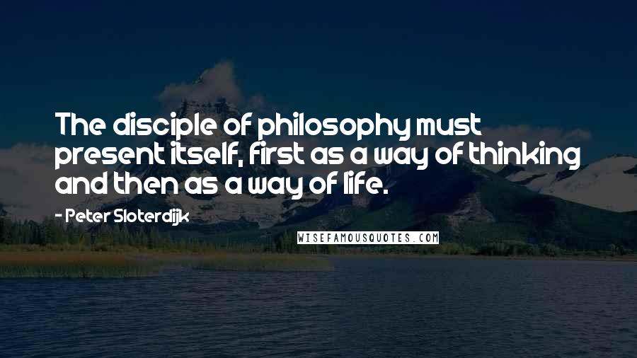 Peter Sloterdijk Quotes: The disciple of philosophy must present itself, first as a way of thinking and then as a way of life.
