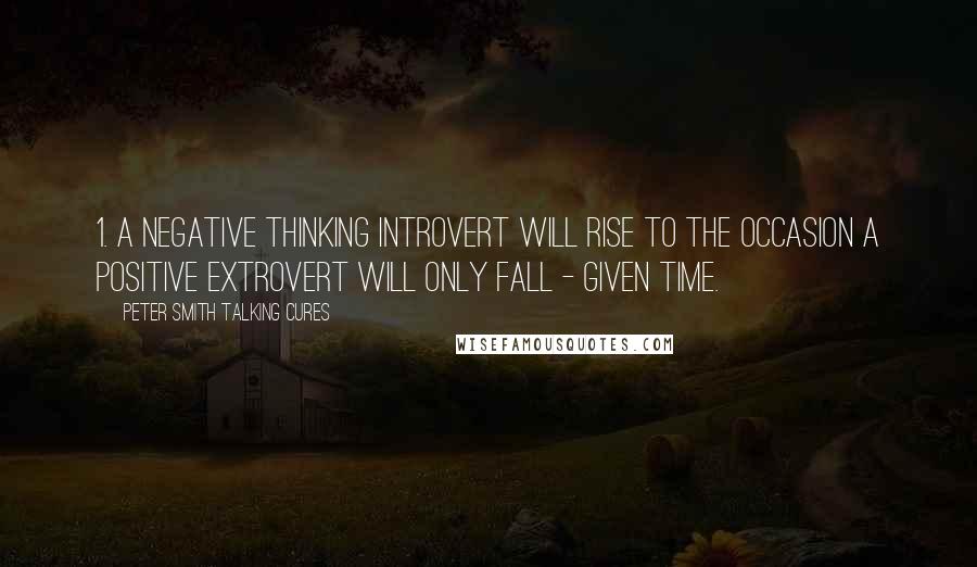 Peter SMith Talking Cures Quotes: 1. A negative thinking introvert will rise to the occasion a positive extrovert will only fall - given time.