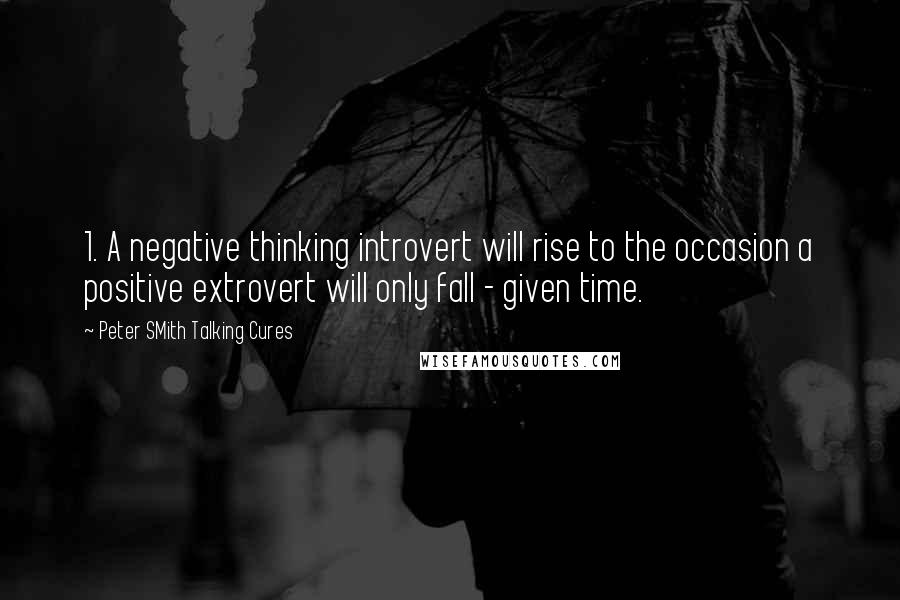 Peter SMith Talking Cures Quotes: 1. A negative thinking introvert will rise to the occasion a positive extrovert will only fall - given time.