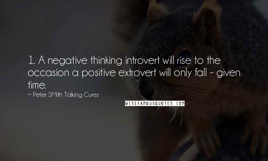 Peter SMith Talking Cures Quotes: 1. A negative thinking introvert will rise to the occasion a positive extrovert will only fall - given time.