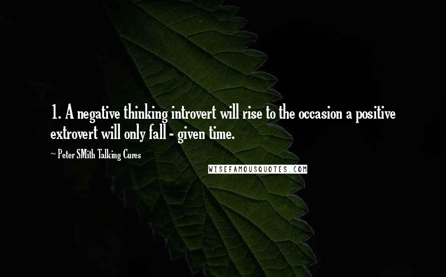 Peter SMith Talking Cures Quotes: 1. A negative thinking introvert will rise to the occasion a positive extrovert will only fall - given time.