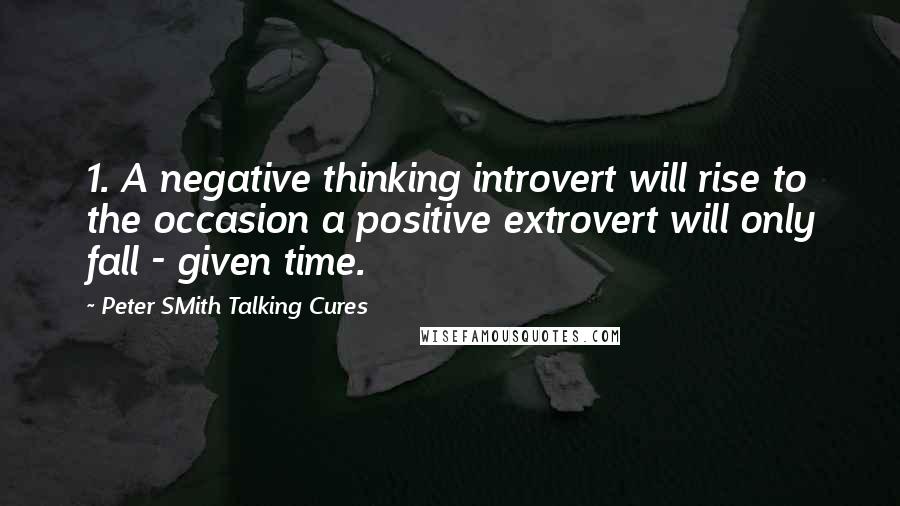 Peter SMith Talking Cures Quotes: 1. A negative thinking introvert will rise to the occasion a positive extrovert will only fall - given time.