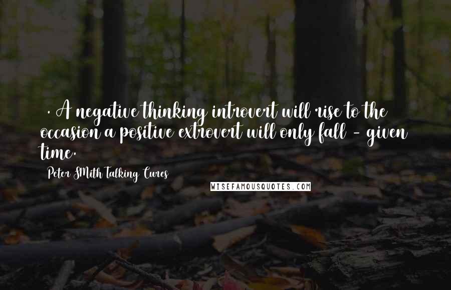 Peter SMith Talking Cures Quotes: 1. A negative thinking introvert will rise to the occasion a positive extrovert will only fall - given time.