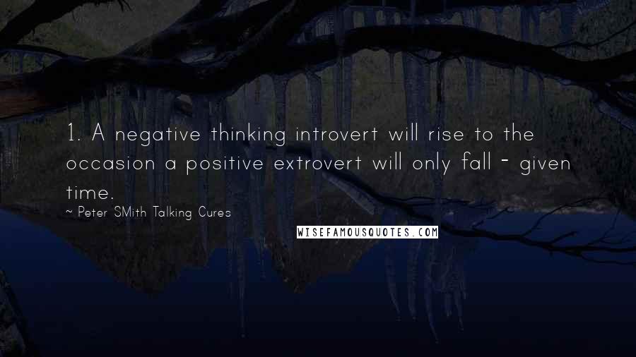 Peter SMith Talking Cures Quotes: 1. A negative thinking introvert will rise to the occasion a positive extrovert will only fall - given time.