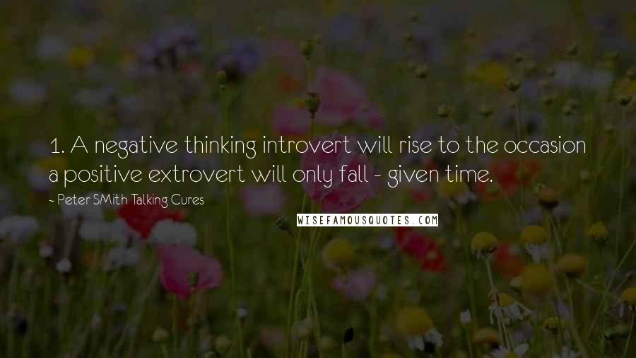 Peter SMith Talking Cures Quotes: 1. A negative thinking introvert will rise to the occasion a positive extrovert will only fall - given time.