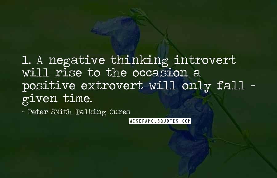 Peter SMith Talking Cures Quotes: 1. A negative thinking introvert will rise to the occasion a positive extrovert will only fall - given time.