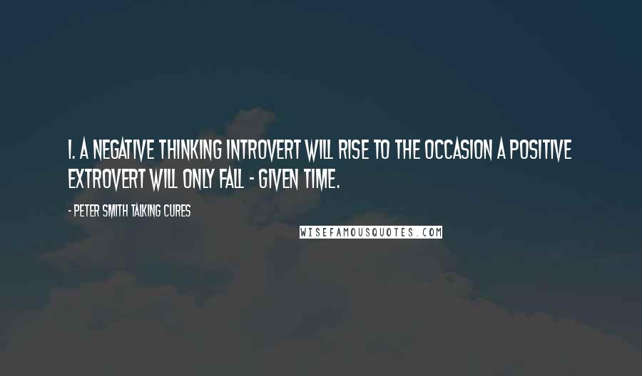 Peter SMith Talking Cures Quotes: 1. A negative thinking introvert will rise to the occasion a positive extrovert will only fall - given time.