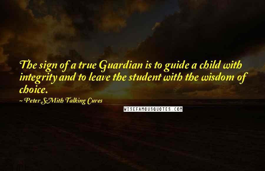 Peter SMith Talking Cures Quotes: The sign of a true Guardian is to guide a child with integrity and to leave the student with the wisdom of choice.