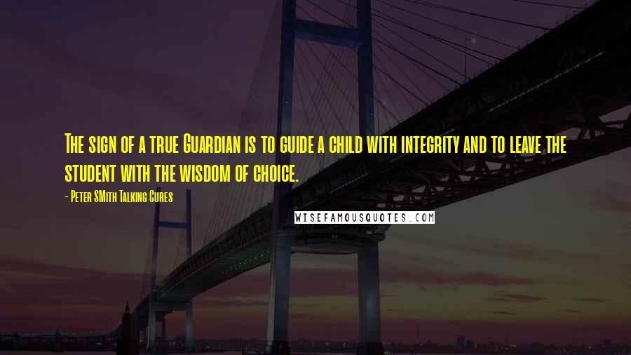 Peter SMith Talking Cures Quotes: The sign of a true Guardian is to guide a child with integrity and to leave the student with the wisdom of choice.