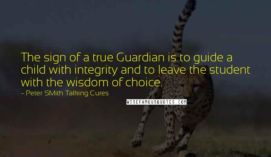 Peter SMith Talking Cures Quotes: The sign of a true Guardian is to guide a child with integrity and to leave the student with the wisdom of choice.