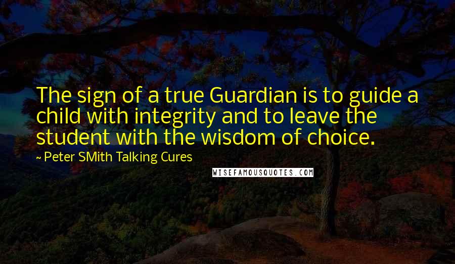 Peter SMith Talking Cures Quotes: The sign of a true Guardian is to guide a child with integrity and to leave the student with the wisdom of choice.