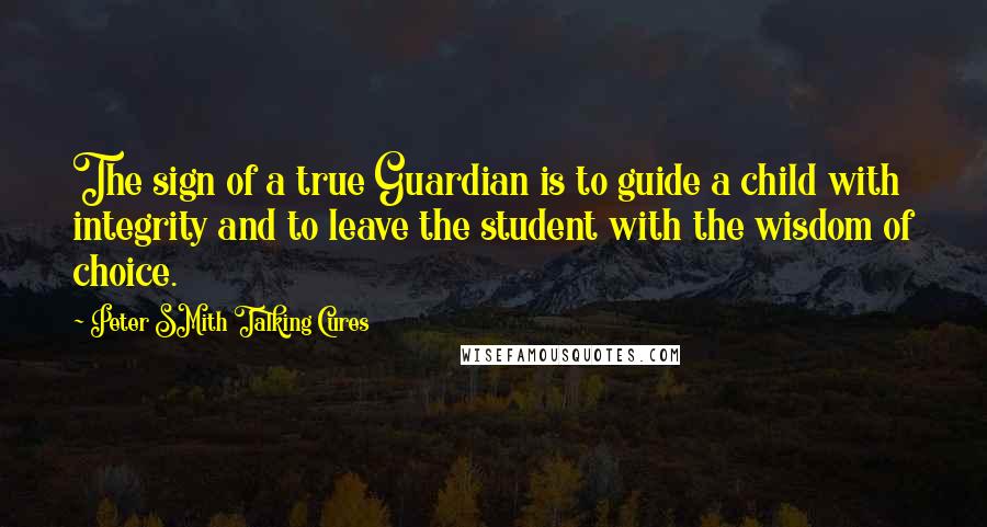 Peter SMith Talking Cures Quotes: The sign of a true Guardian is to guide a child with integrity and to leave the student with the wisdom of choice.