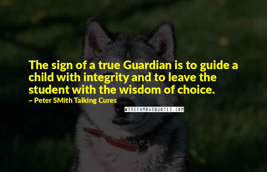 Peter SMith Talking Cures Quotes: The sign of a true Guardian is to guide a child with integrity and to leave the student with the wisdom of choice.