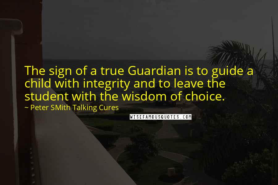 Peter SMith Talking Cures Quotes: The sign of a true Guardian is to guide a child with integrity and to leave the student with the wisdom of choice.