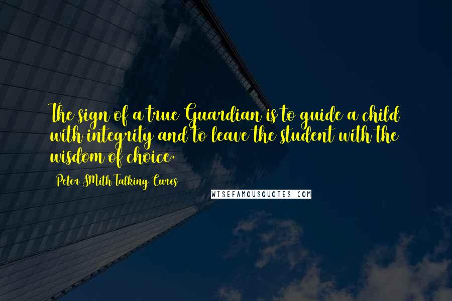 Peter SMith Talking Cures Quotes: The sign of a true Guardian is to guide a child with integrity and to leave the student with the wisdom of choice.