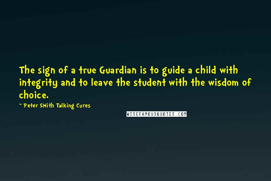 Peter SMith Talking Cures Quotes: The sign of a true Guardian is to guide a child with integrity and to leave the student with the wisdom of choice.