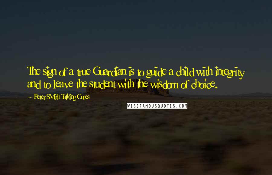 Peter SMith Talking Cures Quotes: The sign of a true Guardian is to guide a child with integrity and to leave the student with the wisdom of choice.