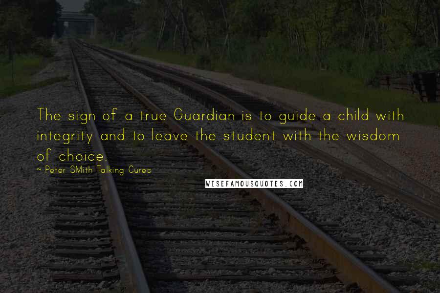 Peter SMith Talking Cures Quotes: The sign of a true Guardian is to guide a child with integrity and to leave the student with the wisdom of choice.