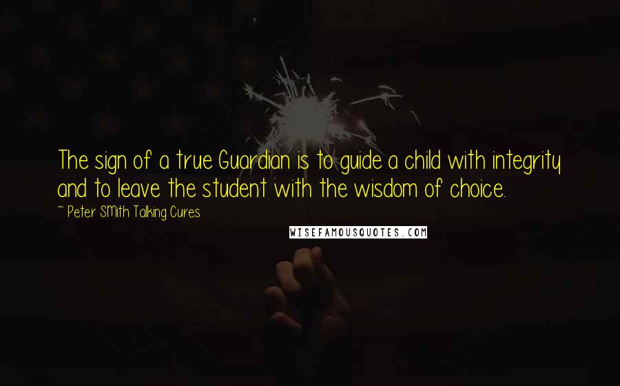 Peter SMith Talking Cures Quotes: The sign of a true Guardian is to guide a child with integrity and to leave the student with the wisdom of choice.