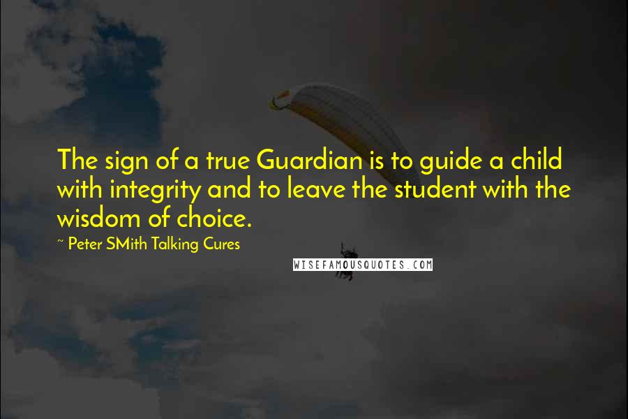 Peter SMith Talking Cures Quotes: The sign of a true Guardian is to guide a child with integrity and to leave the student with the wisdom of choice.