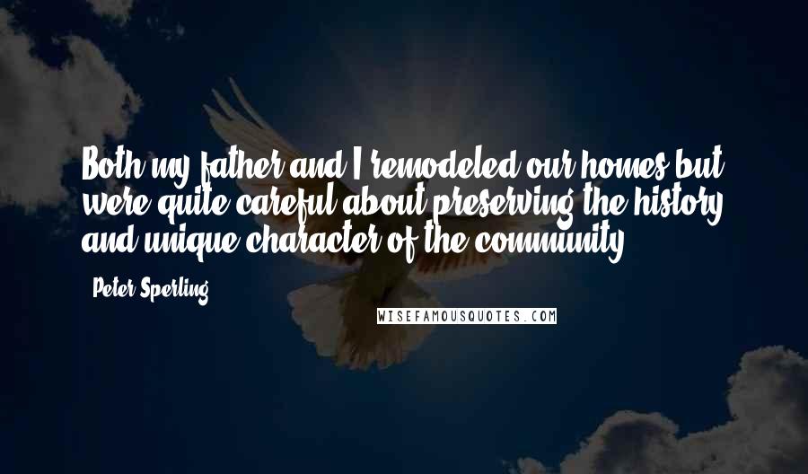 Peter Sperling Quotes: Both my father and I remodeled our homes but were quite careful about preserving the history and unique character of the community.