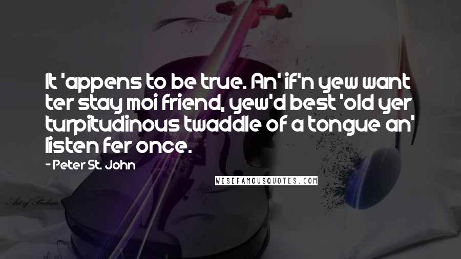 Peter St. John Quotes: It 'appens to be true. An' if'n yew want ter stay moi friend, yew'd best 'old yer turpitudinous twaddle of a tongue an' listen fer once.