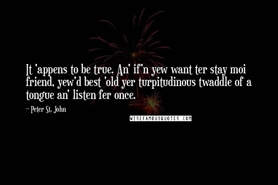 Peter St. John Quotes: It 'appens to be true. An' if'n yew want ter stay moi friend, yew'd best 'old yer turpitudinous twaddle of a tongue an' listen fer once.