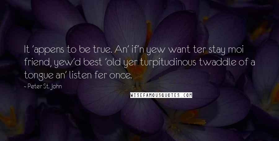 Peter St. John Quotes: It 'appens to be true. An' if'n yew want ter stay moi friend, yew'd best 'old yer turpitudinous twaddle of a tongue an' listen fer once.