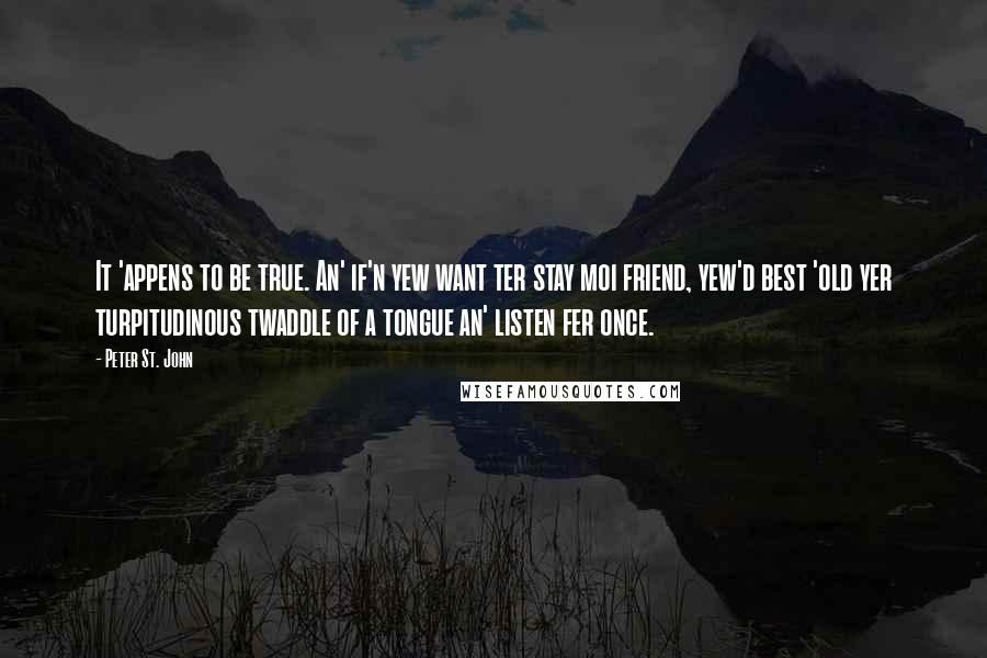 Peter St. John Quotes: It 'appens to be true. An' if'n yew want ter stay moi friend, yew'd best 'old yer turpitudinous twaddle of a tongue an' listen fer once.