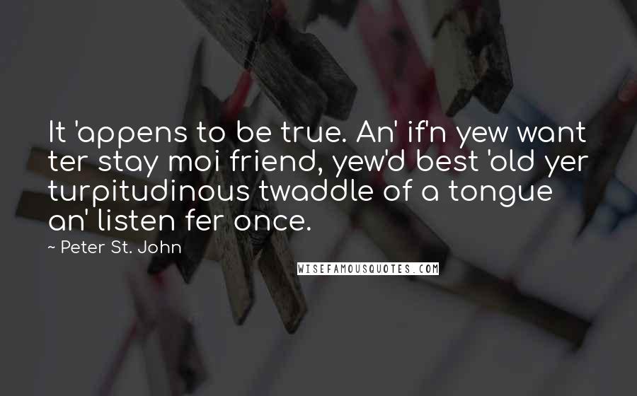 Peter St. John Quotes: It 'appens to be true. An' if'n yew want ter stay moi friend, yew'd best 'old yer turpitudinous twaddle of a tongue an' listen fer once.