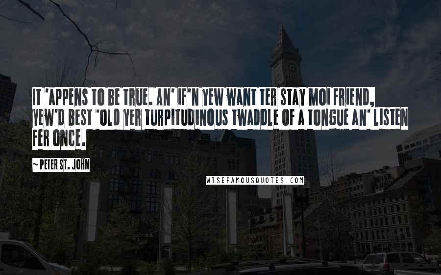 Peter St. John Quotes: It 'appens to be true. An' if'n yew want ter stay moi friend, yew'd best 'old yer turpitudinous twaddle of a tongue an' listen fer once.