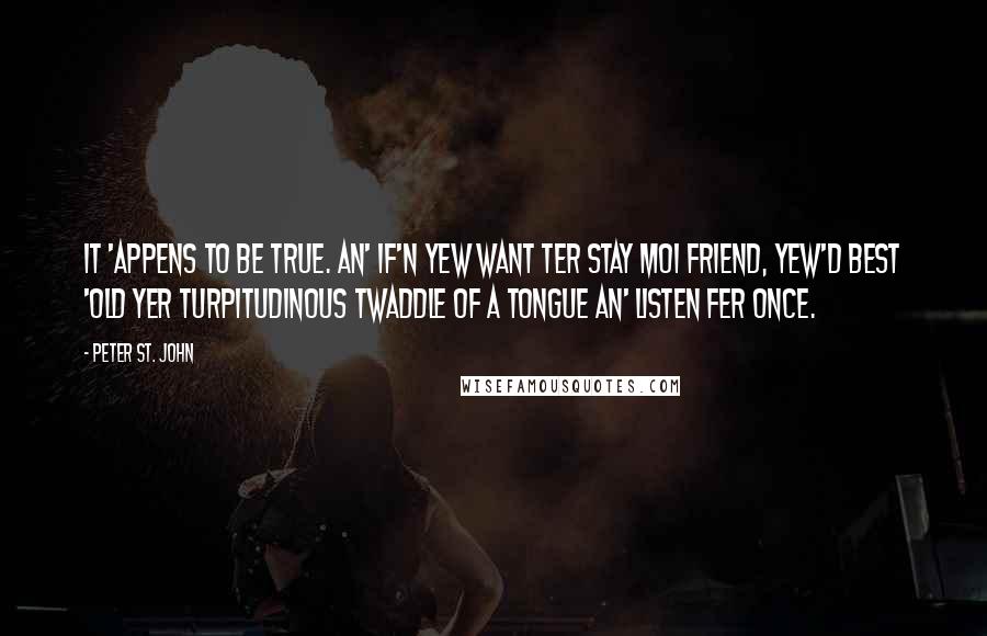 Peter St. John Quotes: It 'appens to be true. An' if'n yew want ter stay moi friend, yew'd best 'old yer turpitudinous twaddle of a tongue an' listen fer once.