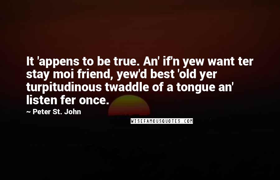 Peter St. John Quotes: It 'appens to be true. An' if'n yew want ter stay moi friend, yew'd best 'old yer turpitudinous twaddle of a tongue an' listen fer once.