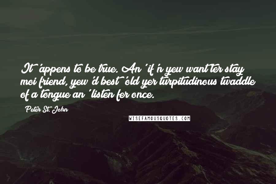 Peter St. John Quotes: It 'appens to be true. An' if'n yew want ter stay moi friend, yew'd best 'old yer turpitudinous twaddle of a tongue an' listen fer once.