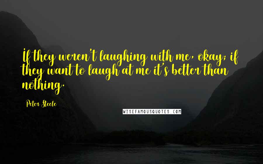 Peter Steele Quotes: If they weren't laughing with me, okay; if they want to laugh at me it's better than nothing.