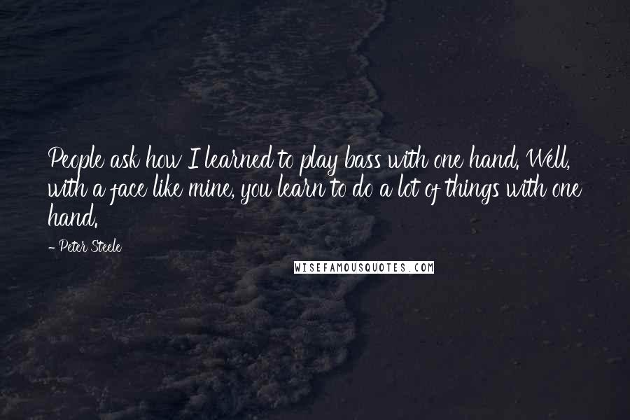 Peter Steele Quotes: People ask how I learned to play bass with one hand. Well, with a face like mine, you learn to do a lot of things with one hand.