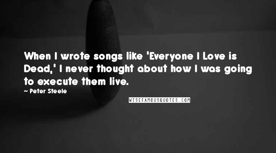 Peter Steele Quotes: When I wrote songs like 'Everyone I Love is Dead,' I never thought about how I was going to execute them live.