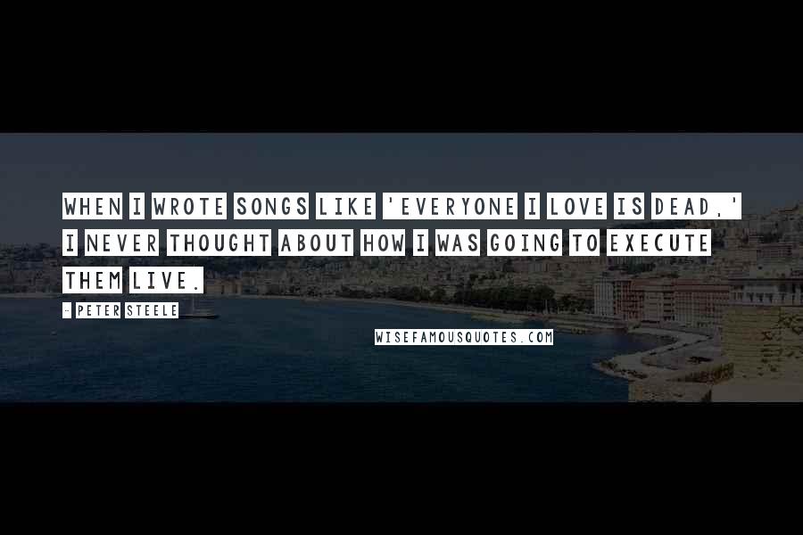 Peter Steele Quotes: When I wrote songs like 'Everyone I Love is Dead,' I never thought about how I was going to execute them live.