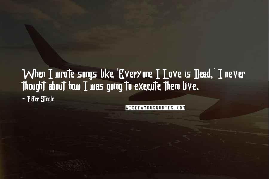 Peter Steele Quotes: When I wrote songs like 'Everyone I Love is Dead,' I never thought about how I was going to execute them live.