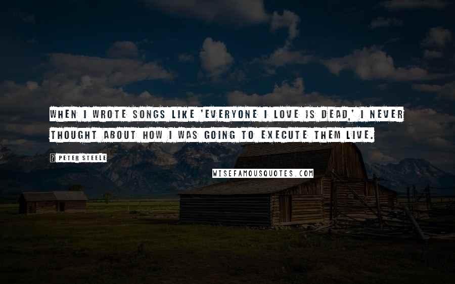 Peter Steele Quotes: When I wrote songs like 'Everyone I Love is Dead,' I never thought about how I was going to execute them live.