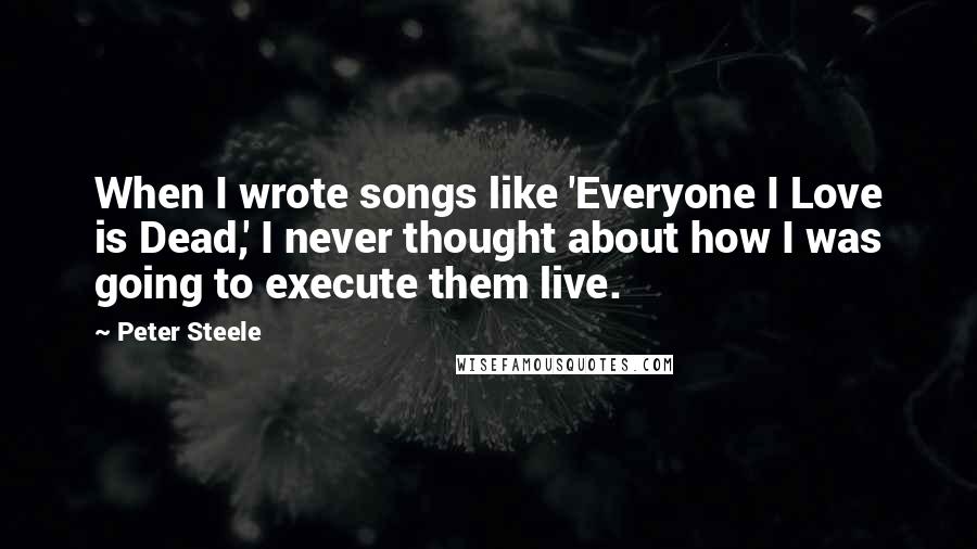 Peter Steele Quotes: When I wrote songs like 'Everyone I Love is Dead,' I never thought about how I was going to execute them live.