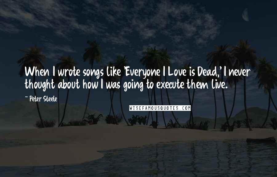 Peter Steele Quotes: When I wrote songs like 'Everyone I Love is Dead,' I never thought about how I was going to execute them live.