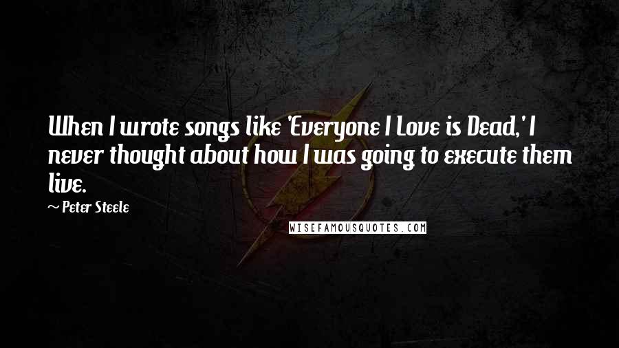 Peter Steele Quotes: When I wrote songs like 'Everyone I Love is Dead,' I never thought about how I was going to execute them live.