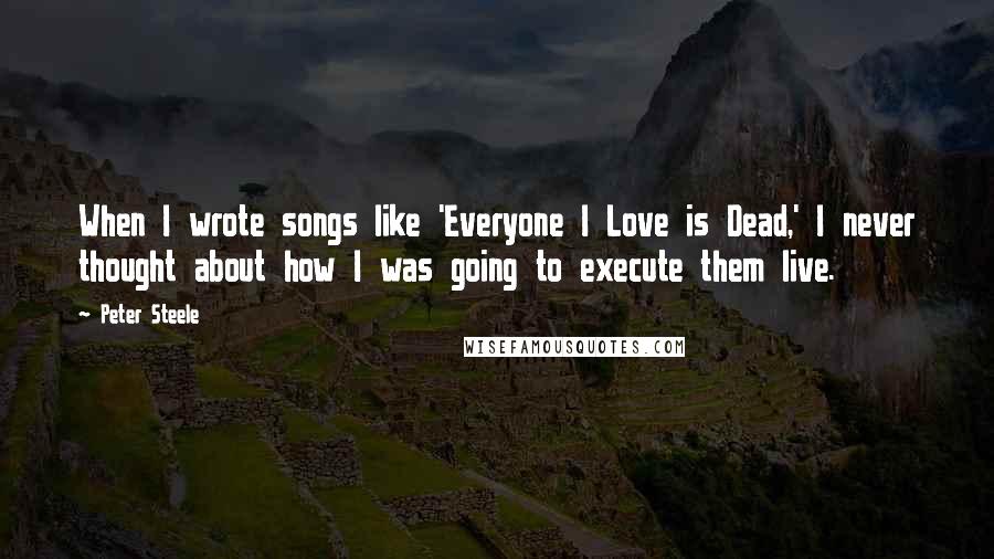 Peter Steele Quotes: When I wrote songs like 'Everyone I Love is Dead,' I never thought about how I was going to execute them live.