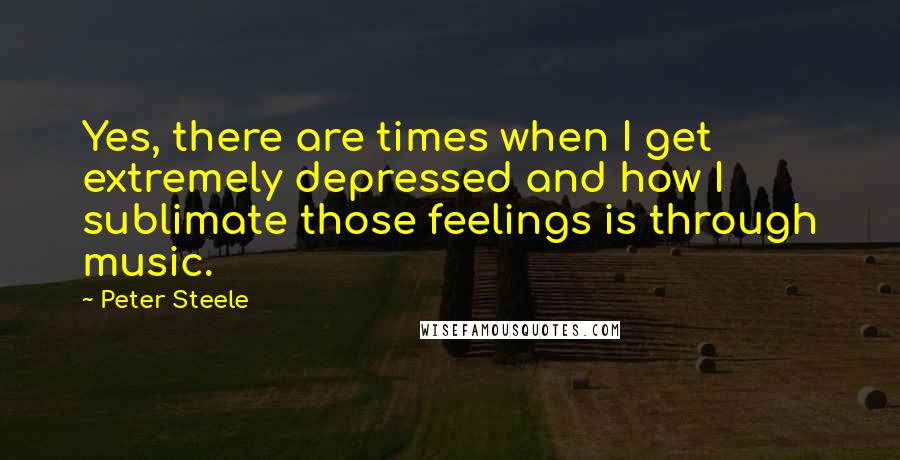 Peter Steele Quotes: Yes, there are times when I get extremely depressed and how I sublimate those feelings is through music.