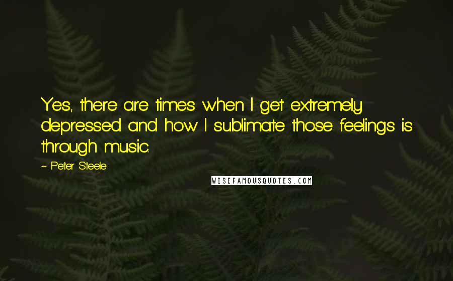 Peter Steele Quotes: Yes, there are times when I get extremely depressed and how I sublimate those feelings is through music.