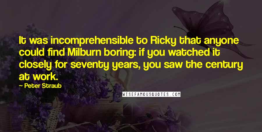 Peter Straub Quotes: It was incomprehensible to Ricky that anyone could find Milburn boring: if you watched it closely for seventy years, you saw the century at work.